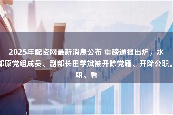 2025年配资网最新消息公布 重磅通报出炉，水利部原党组成员、副部长田学斌被开除党籍、开除公职。看