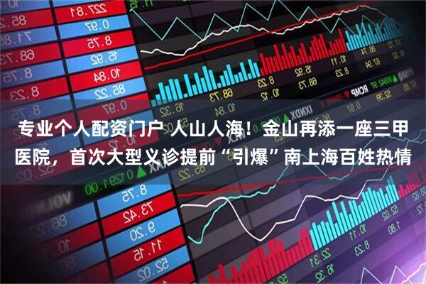 专业个人配资门户 人山人海！金山再添一座三甲医院，首次大型义诊提前“引爆”南上海百姓热情