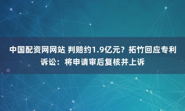 中国配资网网站 判赔约1.9亿元？拓竹回应专利诉讼：将申请审后复核并上诉