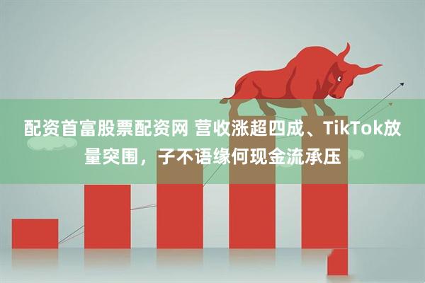 配资首富股票配资网 营收涨超四成、TikTok放量突围，子不语缘何现金流承压