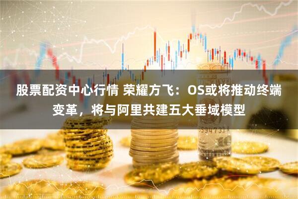 股票配资中心行情 荣耀方飞：OS或将推动终端变革，将与阿里共建五大垂域模型