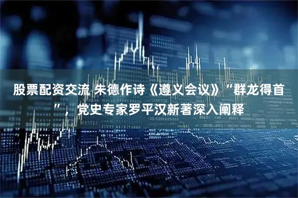 股票配资交流 朱德作诗《遵义会议》“群龙得首”，党史专家罗平汉新著深入阐释