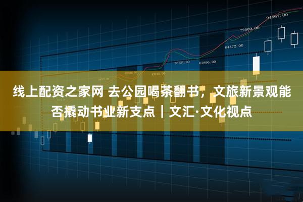 线上配资之家网 去公园喝茶翻书，文旅新景观能否撬动书业新支点｜文汇·文化视点